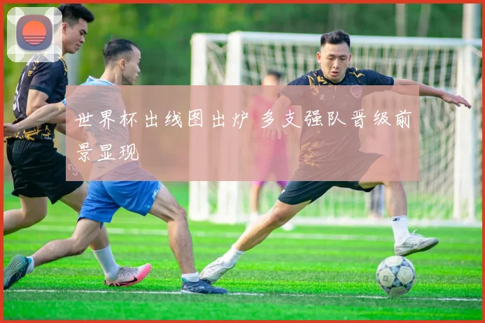世界杯出线图出炉 多支强队晋级前景显现