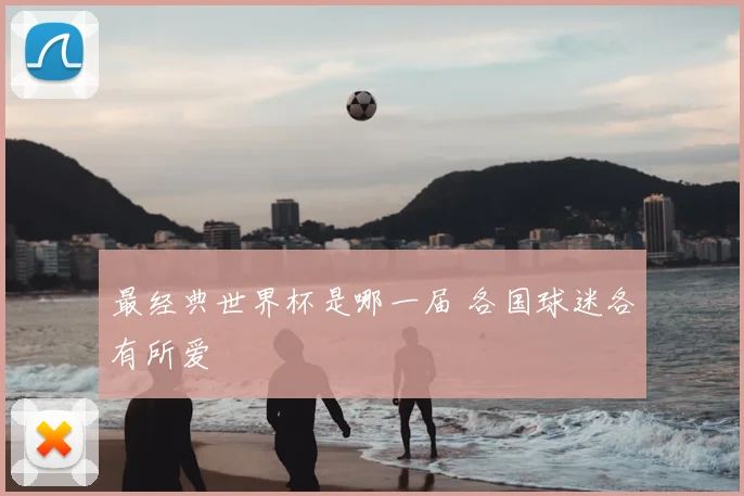 最经典世界杯是哪一届 各国球迷各有所爱